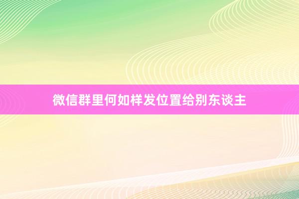 微信群里何如样发位置给别东谈主